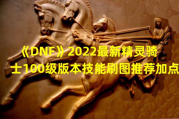 dnf精灵骑士100级加点2021(《DNF》2022最新精灵骑士100级版本技能刷图推荐加点)