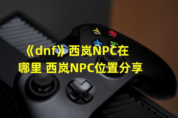《dnf》西岚NPC在哪里 西岚NPC位置分享  