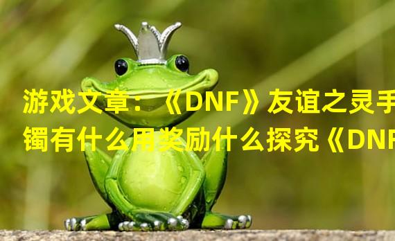 游戏文章：《DNF》友谊之灵手镯有什么用奖励什么探究《DNF》友谊之灵手镯的作用与奖励