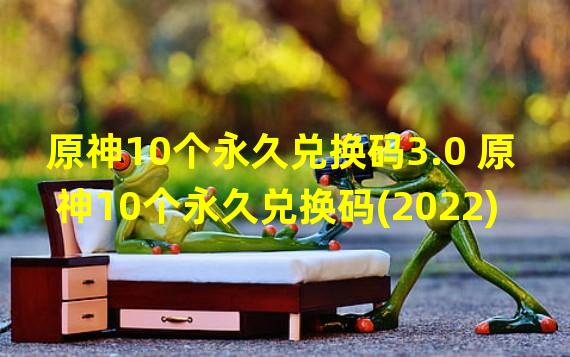 原神10个永久兑换码3.0 原神10个永久兑换码(2022)